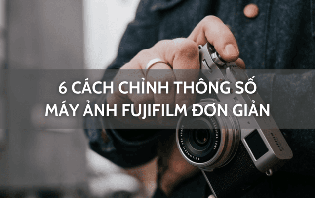 6 cách chỉnh thông số máy ảnh Fujifilm đơn giản