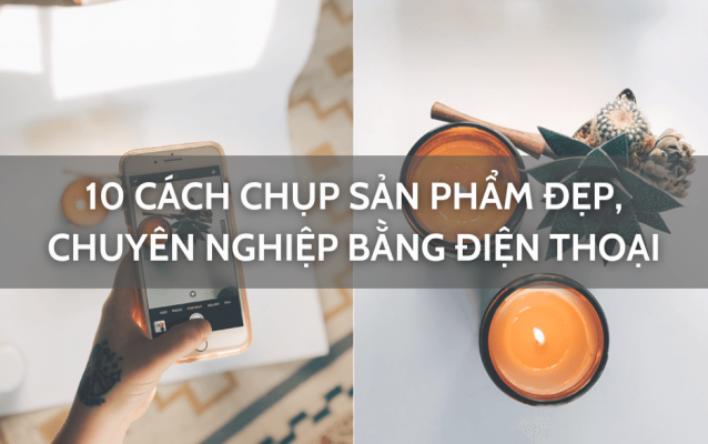 10 Cách chụp sản phẩm đẹp, chuyên nghiệp bằng điện thoại