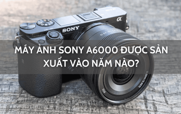 máy ảnh sony a6000 sản xuất vào năm nào