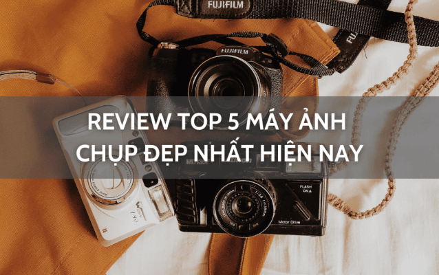 Review top 5 máy ảnh chụp đẹp nhất hiện nay