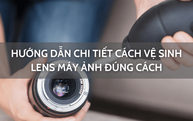 Hướng dẫn chi tiết cách vệ sinh lens máy ảnh đúng cách