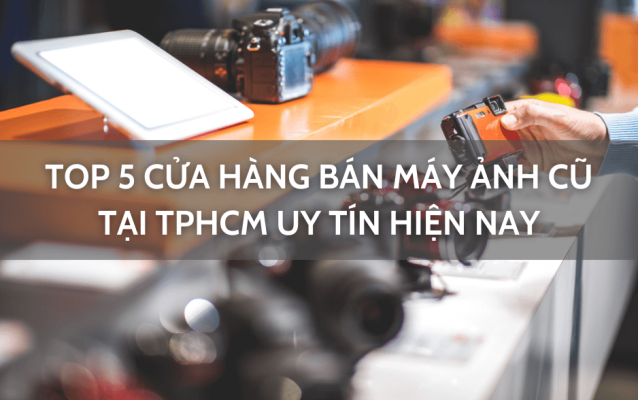 Top 5 cửa hàng bán máy ảnh cũ TPHCM uy tín hiện nay