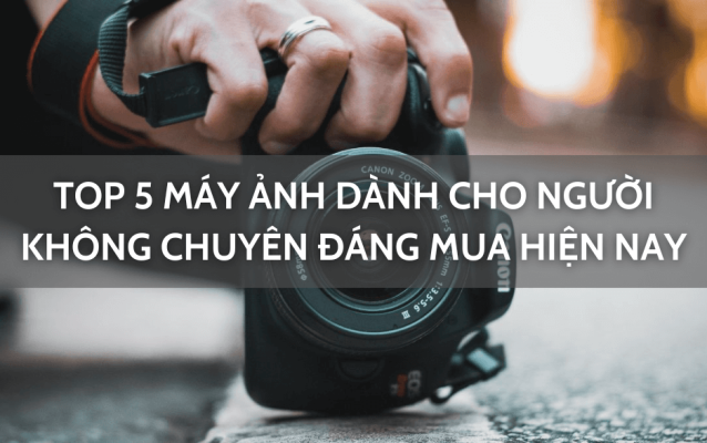 Top 5 máy ảnh dành cho người không chuyên đáng mua nhất hiện nay