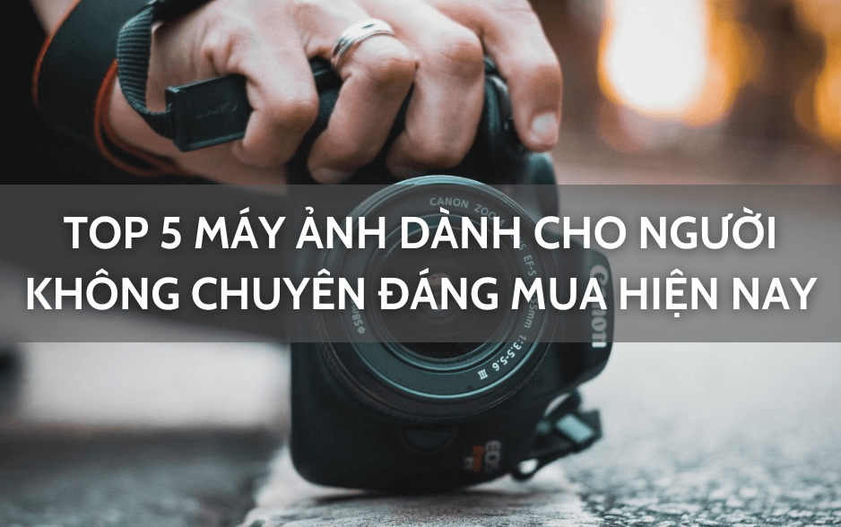 Top 5 máy ảnh dành cho người không chuyên đáng mua nhất hiện nay