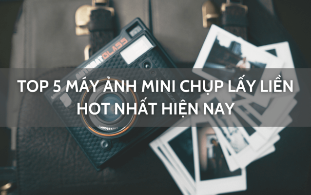 Top 5 máy ảnh mini chụp lấy liền hot nhất hiện nay